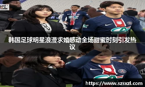 韩国足球明星浪漫求婚感动全场甜蜜时刻引发热议
