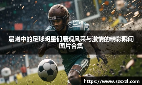 晨曦中的足球明星们展现风采与激情的精彩瞬间图片合集