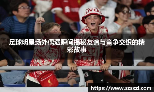 足球明星场外偶遇瞬间揭秘友谊与竞争交织的精彩故事