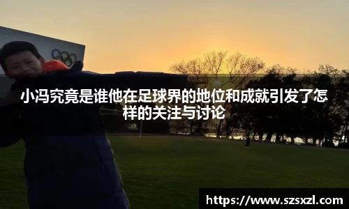 小冯究竟是谁他在足球界的地位和成就引发了怎样的关注与讨论